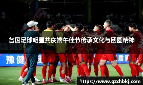 各国足球明星共庆端午佳节传承文化与团圆精神